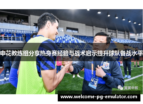申花教练组分享热身赛经验与战术启示提升球队备战水平 申花教练组分享热身赛经验与战术启示提升球队备战水平