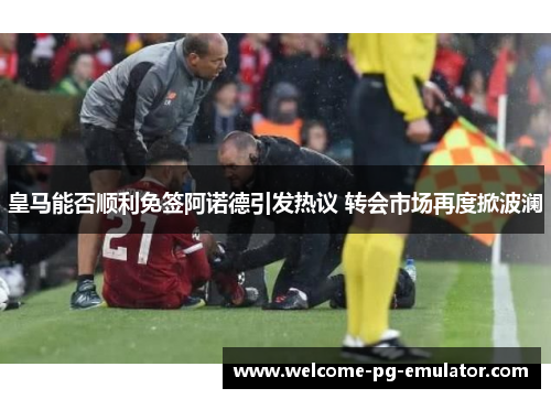 皇马能否顺利免签阿诺德引发热议 转会市场再度掀波澜 皇马能否顺利免签阿诺德引发热议 转会市场再度掀波澜
