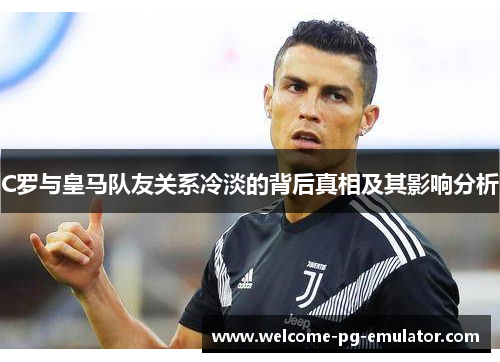 C罗与皇马队友关系冷淡的背后真相及其影响分析 C罗与皇马队友关系冷淡的背后真相及其影响分析