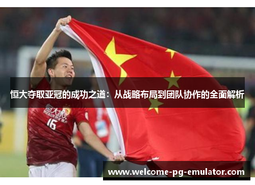 恒大夺取亚冠的成功之道:从战略布局到团队协作的全面解析 恒大夺取亚冠的成功之道:从战略布局到团队协作的全面解析