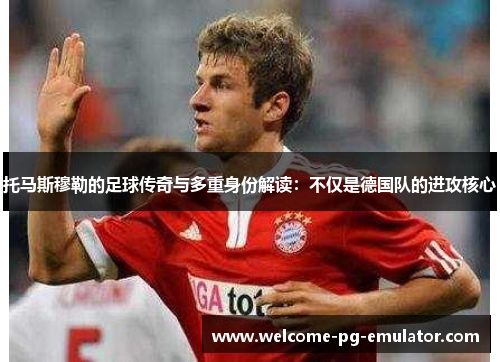 托马斯穆勒的足球传奇与多重身份解读：不仅是德国队的进攻核心