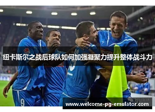 纽卡斯尔之战后球队如何加强凝聚力提升整体战斗力