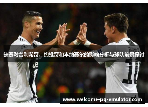 缺赛对普利希奇、约维奇和本纳赛尔的影响分析与球队前景探讨