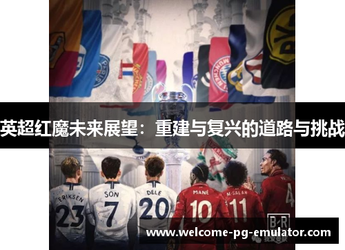 英超红魔未来展望:重建与复兴的道路与挑战 英超红魔未来展望:重建与复兴的道路与挑战