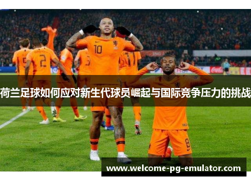 荷兰足球如何应对新生代球员崛起与国际竞争压力的挑战 荷兰足球如何应对新生代球员崛起与国际竞争压力的挑战