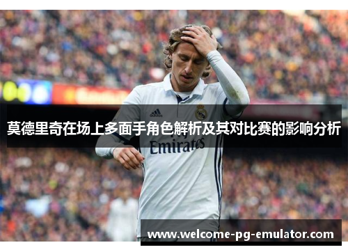 莫德里奇在场上多面手角色解析及其对比赛的影响分析 莫德里奇在场上多面手角色解析及其对比赛的影响分析