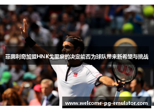 菲奥利奇加盟HNK戈里察的决定能否为球队带来新希望与挑战 菲奥利奇加盟HNK戈里察的决定能否为球队带来新希望与挑战