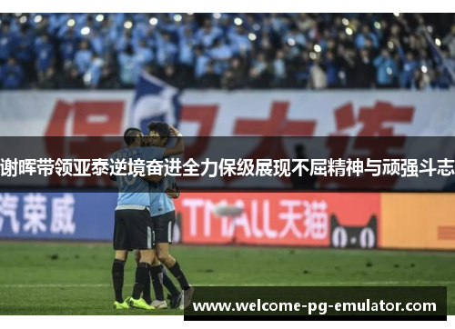 谢晖带领亚泰逆境奋进全力保级展现不屈精神与顽强斗志 谢晖带领亚泰逆境奋进全力保级展现不屈精神与顽强斗志