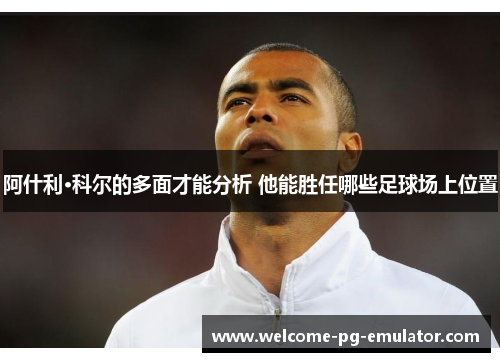 阿什利·科尔的多面才能分析 他能胜任哪些足球场上位置