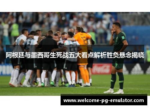 阿根廷与墨西哥生死战五大看点解析胜负悬念揭晓 阿根廷与墨西哥生死战五大看点解析胜负悬念揭晓