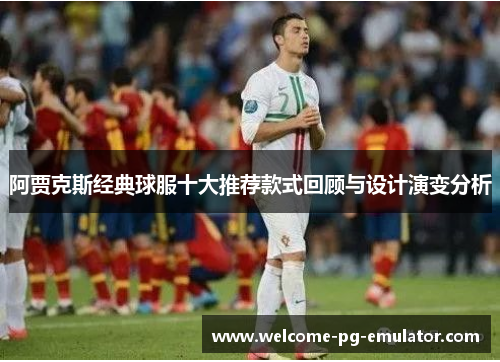 阿贾克斯经典球服十大推荐款式回顾与设计演变分析