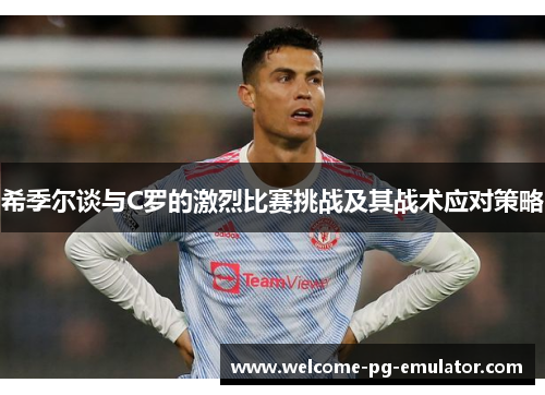 希季尔谈与C罗的激烈比赛挑战及其战术应对策略 希季尔谈与C罗的激烈比赛挑战及其战术应对策略