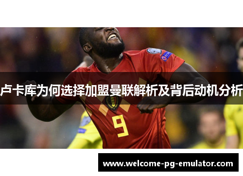 卢卡库为何选择加盟曼联解析及背后动机分析 卢卡库为何选择加盟曼联解析及背后动机分析