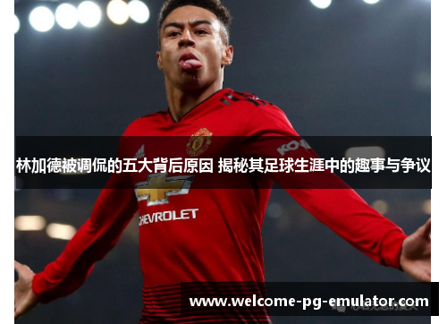 林加德被调侃的五大背后原因 揭秘其足球生涯中的趣事与争议 林加德被调侃的五大背后原因 揭秘其足球生涯中的趣事与争议