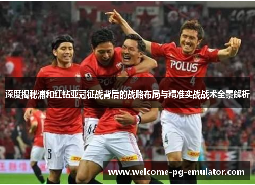 深度揭秘浦和红钻亚冠征战背后的战略布局与精准实战战术全景解析