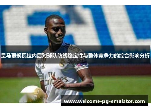 皇马更换瓦拉内后对球队防线稳定性与整体竞争力的综合影响分析