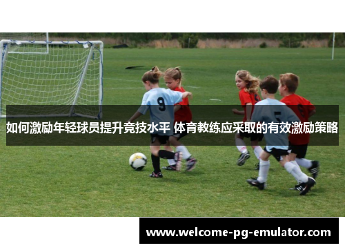 如何激励年轻球员提升竞技水平 体育教练应采取的有效激励策略 如何激励年轻球员提升竞技水平 体育教练应采取的有效激励策略