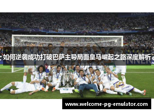 如何逆袭成功打破巴萨主导局面皇马崛起之路深度解析 如何逆袭成功打破巴萨主导局面皇马崛起之路深度解析