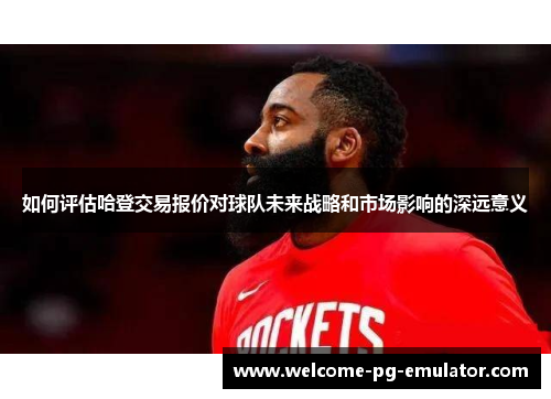 如何评估哈登交易报价对球队未来战略和市场影响的深远意义 如何评估哈登交易报价对球队未来战略和市场影响的深远意义