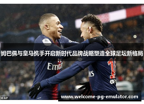 姆巴佩与皇马携手开启新时代品牌战略塑造全球足坛新格局 姆巴佩与皇马携手开启新时代品牌战略塑造全球足坛新格局