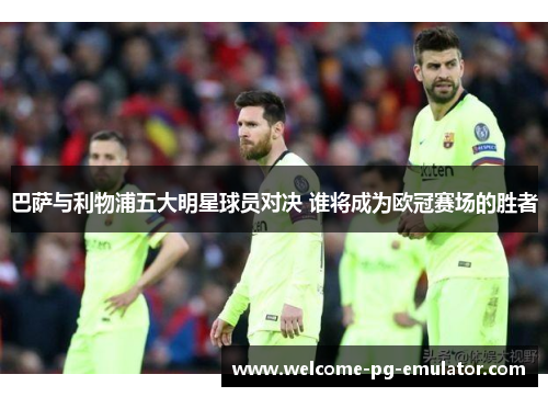巴萨与利物浦五大明星球员对决 谁将成为欧冠赛场的胜者 巴萨与利物浦五大明星球员对决 谁将成为欧冠赛场的胜者