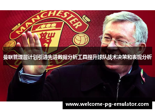 曼联管理层计划引进先进数据分析工具提升球队战术决策和表现分析