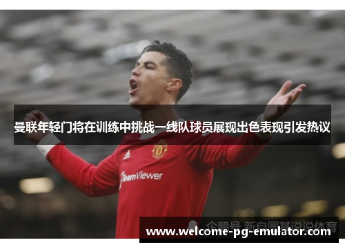 曼联年轻门将在训练中挑战一线队球员展现出色表现引发热议 曼联年轻门将在训练中挑战一线队球员展现出色表现引发热议