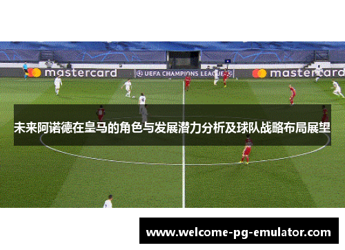 未来阿诺德在皇马的角色与发展潜力分析及球队战略布局展望
