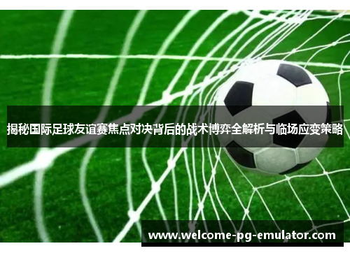 揭秘国际足球友谊赛焦点对决背后的战术博弈全解析与临场应变策略