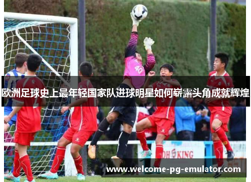 欧洲足球史上最年轻国家队进球明星如何崭露头角成就辉煌 欧洲足球史上最年轻国家队进球明星如何崭露头角成就辉煌