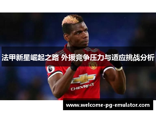 法甲新星崛起之路 外援竞争压力与适应挑战分析 法甲新星崛起之路 外援竞争压力与适应挑战分析