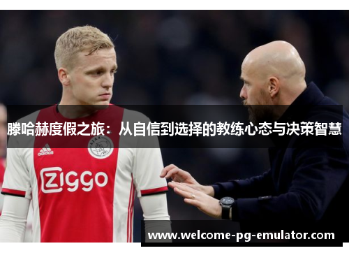 滕哈赫度假之旅:从自信到选择的教练心态与决策智慧 滕哈赫度假之旅:从自信到选择的教练心态与决策智慧