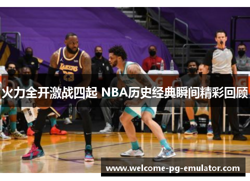 火力全开激战四起 NBA历史经典瞬间精彩回顾 火力全开激战四起 NBA历史经典瞬间精彩回顾