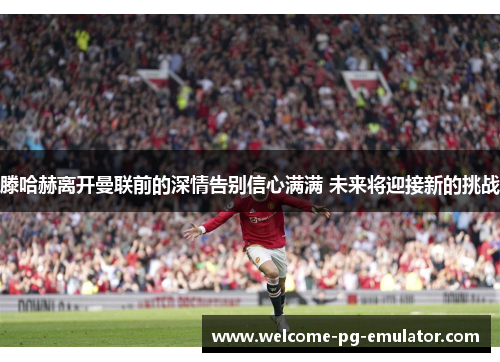 滕哈赫离开曼联前的深情告别信心满满 未来将迎接新的挑战 滕哈赫离开曼联前的深情告别信心满满 未来将迎接新的挑战