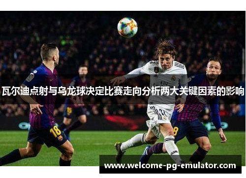 瓦尔迪点射与乌龙球决定比赛走向分析两大关键因素的影响