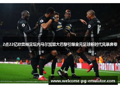 2点22亿欧震撼足坛内马尔加盟大巴黎引爆金元足球新时代风暴席卷