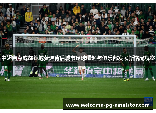 中超焦点成都蓉城获选背后城市足球崛起与俱乐部发展新格局观察 中超焦点成都蓉城获选背后城市足球崛起与俱乐部发展新格局观察