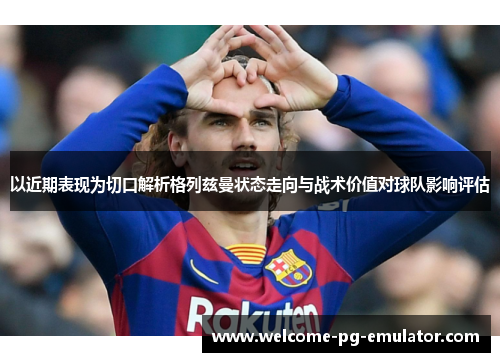 以近期表现为切口解析格列兹曼状态走向与战术价值对球队影响评估 以近期表现为切口解析格列兹曼状态走向与战术价值对球队影响评估