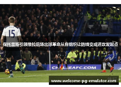 保托雷斯引领维拉后场出球革命从容组织让防线变成进攻发起点 保托雷斯引领维拉后场出球革命从容组织让防线变成进攻发起点