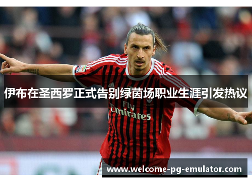 伊布在圣西罗正式告别绿茵场职业生涯引发热议