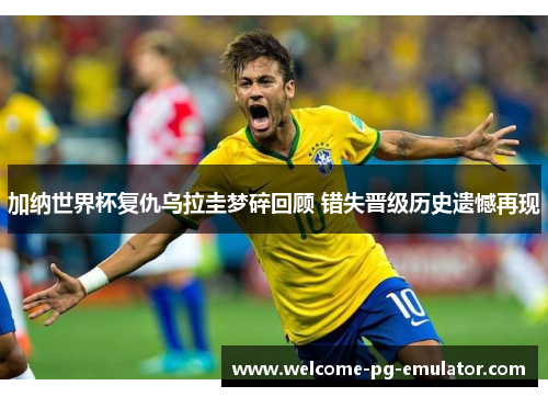 加纳世界杯复仇乌拉圭梦碎回顾 错失晋级历史遗憾再现