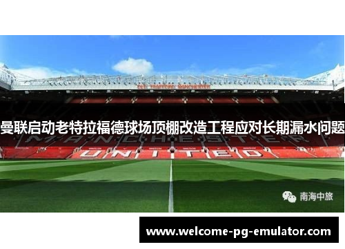 曼联启动老特拉福德球场顶棚改造工程应对长期漏水问题 曼联启动老特拉福德球场顶棚改造工程应对长期漏水问题
