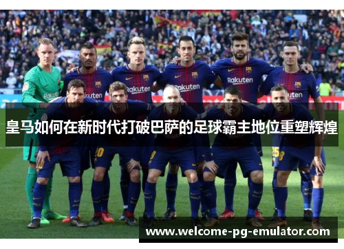 皇马如何在新时代打破巴萨的足球霸主地位重塑辉煌 皇马如何在新时代打破巴萨的足球霸主地位重塑辉煌