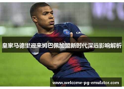 皇家马德里迎来姆巴佩加盟新时代深远影响解析 皇家马德里迎来姆巴佩加盟新时代深远影响解析