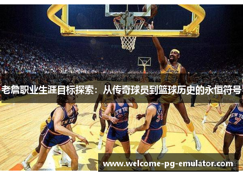 老詹职业生涯目标探索:从传奇球员到篮球历史的永恒符号 老詹职业生涯目标探索:从传奇球员到篮球历史的永恒符号